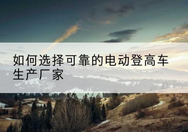 茂名电动登高车厂家-如何选择可靠的电动登高车生产厂家