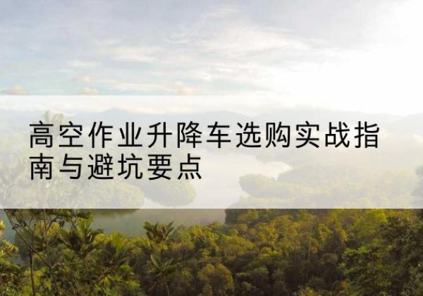 茂名升降车怎么选-高空作业升降车选购实战指南与避坑要点